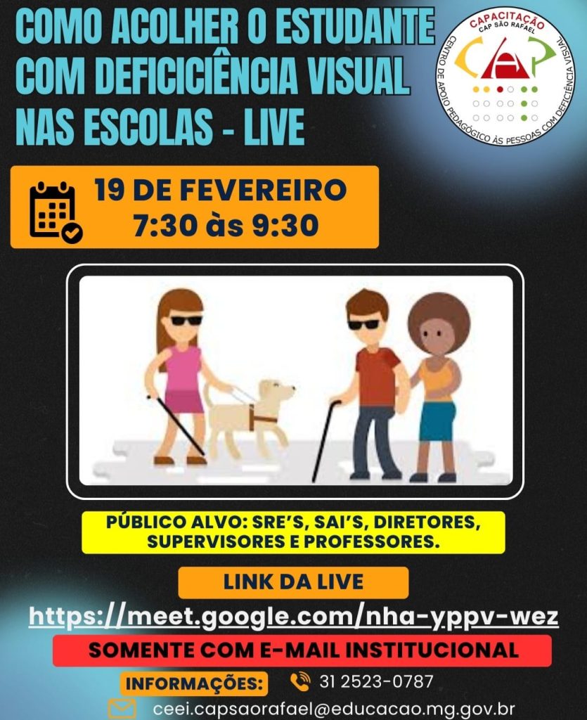 COMO ACOLHER O ESTUDANTE COM DEFICICIÊNCIA VISUAL NAS ESCOLAS - LIVE 19 DE FEVEREIRO 7:30 às 9:30 PÚBLICO ALVO: SREs, SAIs, DIRETORES, SUPERVISORES E PROFESSORES. LINK DA LIVE https://meet.google.com/nha-yppv-wez SOMENTE COM E-MAIL INSTITUCIONAL INFORMAÇÕES: 31 2523-0787 ceei.capsaorafael@educacao.mg.gov.br