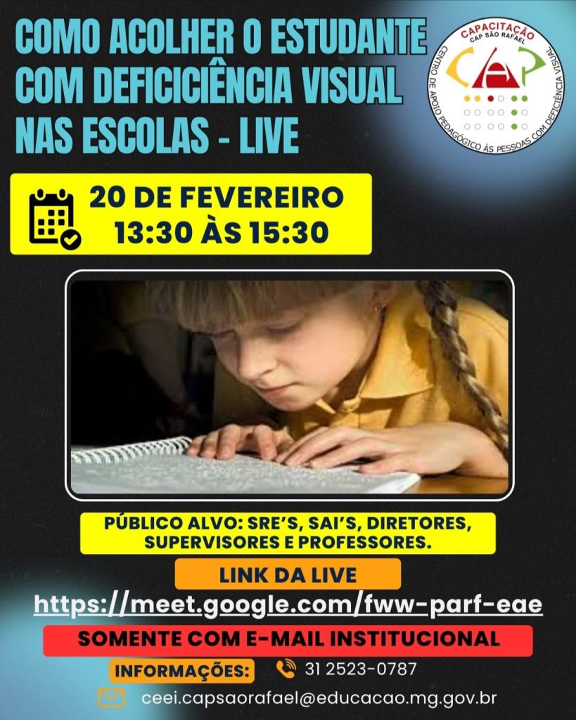 COMO ACOLHER O ESTUDANTE COM DEFICICIÊNCIA VISUAL NAS ESCOLAS - LIVE 20 DE FEVEREIRO 13:30 ÀS 15:30 PÚBLICO ALVO: SREs, SAIs, DIRETORES, SUPERVISORES E PROFESSORES. LINK DA LIVE https://meet.google.com/fww-parf-eae SOMENTE COM E-MAIL INSTITUCIONAL INFORMAÇÕES: 31 2523-0787 ceei.capsaorafael@educacao.mg.gov.br